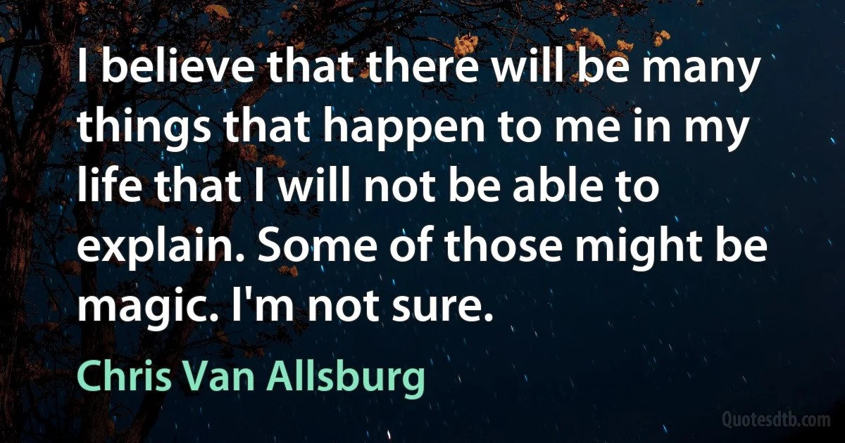 I believe that there will be many things that happen to me in my life that I will not be able to explain. Some of those might be magic. I'm not sure. (Chris Van Allsburg)