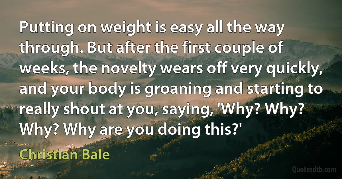 Putting on weight is easy all the way through. But after the first couple of weeks, the novelty wears off very quickly, and your body is groaning and starting to really shout at you, saying, 'Why? Why? Why? Why are you doing this?' (Christian Bale)