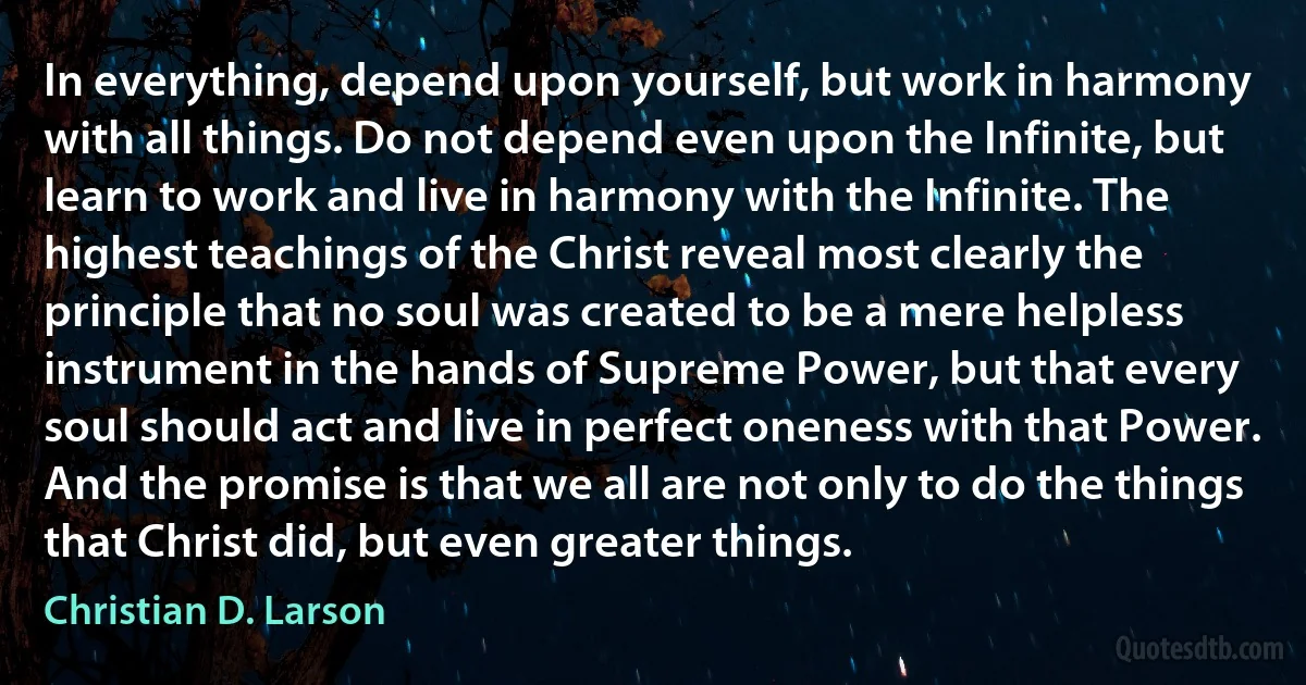 In everything, depend upon yourself, but work in harmony with all things. Do not depend even upon the Infinite, but learn to work and live in harmony with the Infinite. The highest teachings of the Christ reveal most clearly the principle that no soul was created to be a mere helpless instrument in the hands of Supreme Power, but that every soul should act and live in perfect oneness with that Power. And the promise is that we all are not only to do the things that Christ did, but even greater things. (Christian D. Larson)