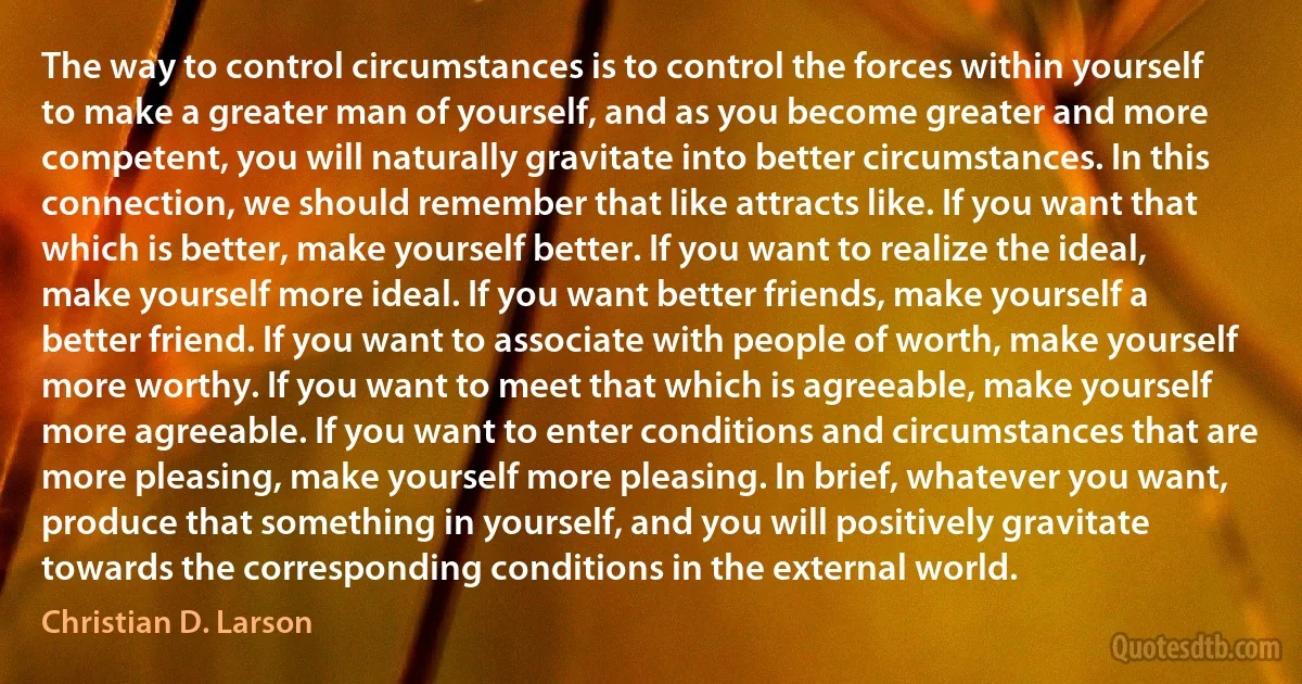 The way to control circumstances is to control the forces within yourself to make a greater man of yourself, and as you become greater and more competent, you will naturally gravitate into better circumstances. In this connection, we should remember that like attracts like. If you want that which is better, make yourself better. If you want to realize the ideal, make yourself more ideal. If you want better friends, make yourself a better friend. If you want to associate with people of worth, make yourself more worthy. If you want to meet that which is agreeable, make yourself more agreeable. If you want to enter conditions and circumstances that are more pleasing, make yourself more pleasing. In brief, whatever you want, produce that something in yourself, and you will positively gravitate towards the corresponding conditions in the external world. (Christian D. Larson)