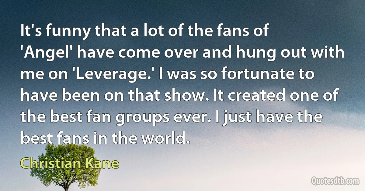 It's funny that a lot of the fans of 'Angel' have come over and hung out with me on 'Leverage.' I was so fortunate to have been on that show. It created one of the best fan groups ever. I just have the best fans in the world. (Christian Kane)