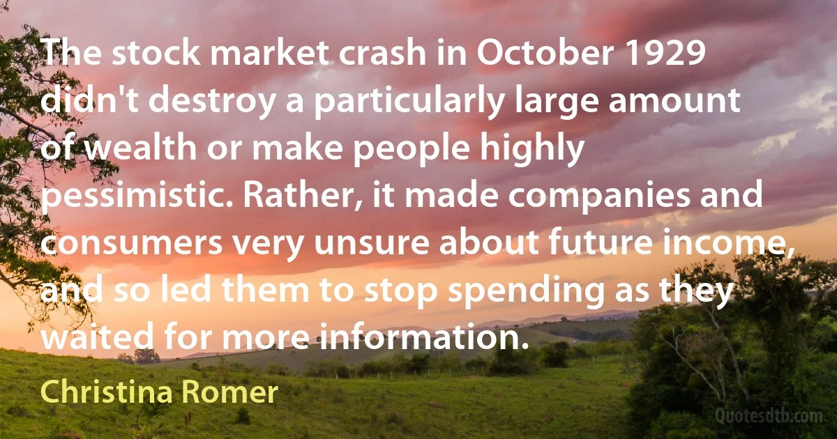 The stock market crash in October 1929 didn't destroy a particularly large amount of wealth or make people highly pessimistic. Rather, it made companies and consumers very unsure about future income, and so led them to stop spending as they waited for more information. (Christina Romer)