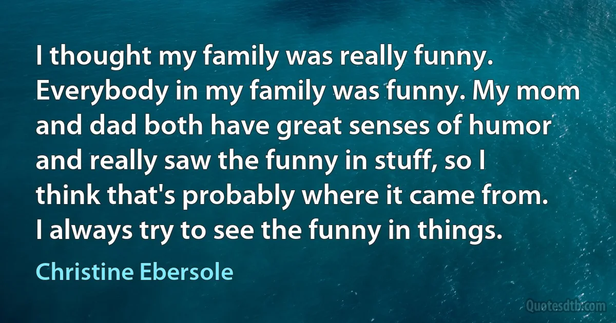 I thought my family was really funny. Everybody in my family was funny. My mom and dad both have great senses of humor and really saw the funny in stuff, so I think that's probably where it came from. I always try to see the funny in things. (Christine Ebersole)