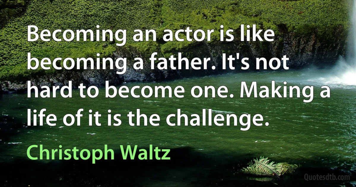 Becoming an actor is like becoming a father. It's not hard to become one. Making a life of it is the challenge. (Christoph Waltz)