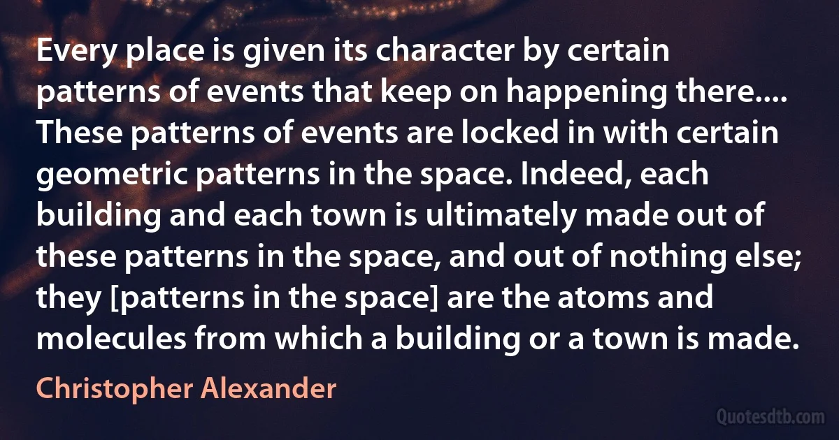 Every place is given its character by certain patterns of events that keep on happening there.... These patterns of events are locked in with certain geometric patterns in the space. Indeed, each building and each town is ultimately made out of these patterns in the space, and out of nothing else; they [patterns in the space] are the atoms and molecules from which a building or a town is made. (Christopher Alexander)