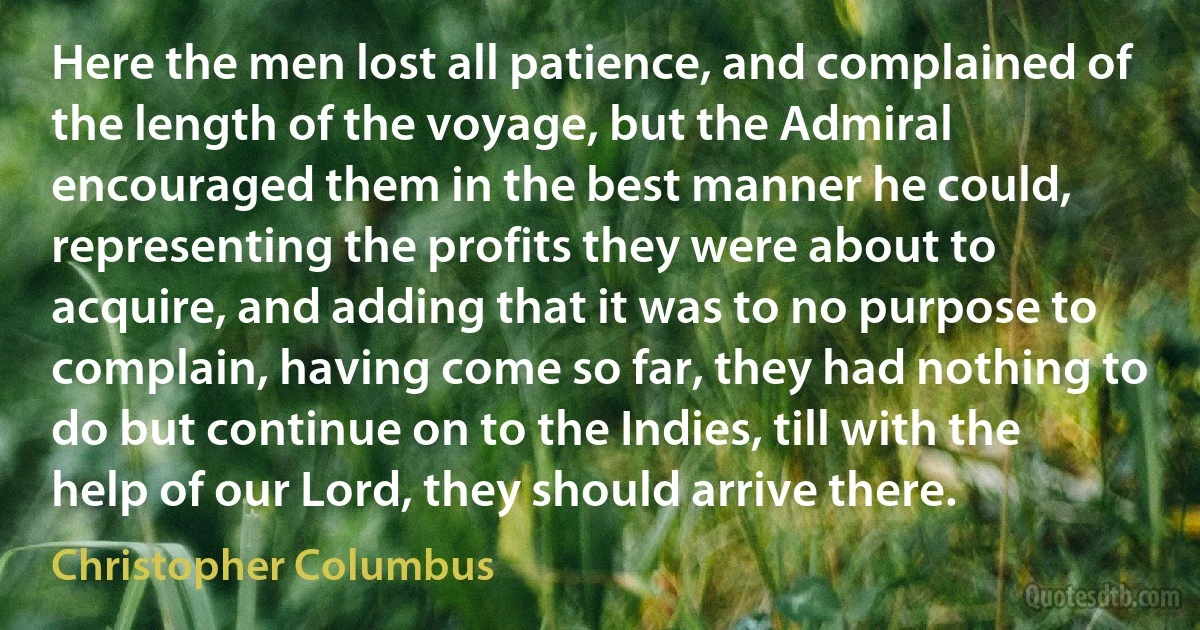 Here the men lost all patience, and complained of the length of the voyage, but the Admiral encouraged them in the best manner he could, representing the profits they were about to acquire, and adding that it was to no purpose to complain, having come so far, they had nothing to do but continue on to the Indies, till with the help of our Lord, they should arrive there. (Christopher Columbus)