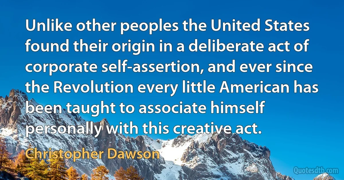 Unlike other peoples the United States found their origin in a deliberate act of corporate self-assertion, and ever since the Revolution every little American has been taught to associate himself personally with this creative act. (Christopher Dawson)