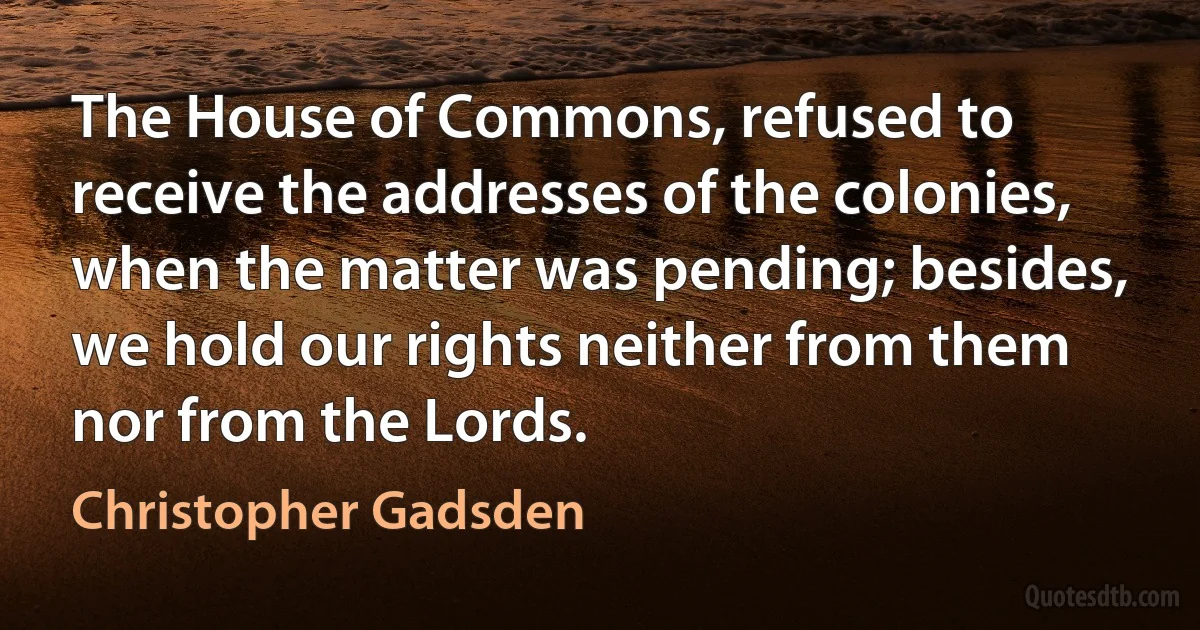 The House of Commons, refused to receive the addresses of the colonies, when the matter was pending; besides, we hold our rights neither from them nor from the Lords. (Christopher Gadsden)