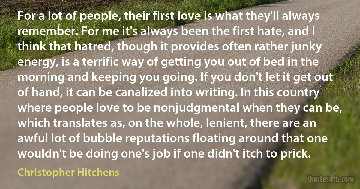 For a lot of people, their first love is what they'll always remember. For me it's always been the first hate, and I think that hatred, though it provides often rather junky energy, is a terrific way of getting you out of bed in the morning and keeping you going. If you don't let it get out of hand, it can be canalized into writing. In this country where people love to be nonjudgmental when they can be, which translates as, on the whole, lenient, there are an awful lot of bubble reputations floating around that one wouldn't be doing one's job if one didn't itch to prick. (Christopher Hitchens)