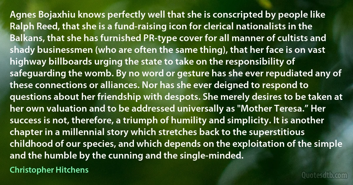 Agnes Bojaxhiu knows perfectly well that she is conscripted by people like Ralph Reed, that she is a fund-raising icon for clerical nationalists in the Balkans, that she has furnished PR-type cover for all manner of cultists and shady businessmen (who are often the same thing), that her face is on vast highway billboards urging the state to take on the responsibility of safeguarding the womb. By no word or gesture has she ever repudiated any of these connections or alliances. Nor has she ever deigned to respond to questions about her friendship with despots. She merely desires to be taken at her own valuation and to be addressed universally as "Mother Teresa.” Her success is not, therefore, a triumph of humility and simplicity. It is another chapter in a millennial story which stretches back to the superstitious childhood of our species, and which depends on the exploitation of the simple and the humble by the cunning and the single-minded. (Christopher Hitchens)