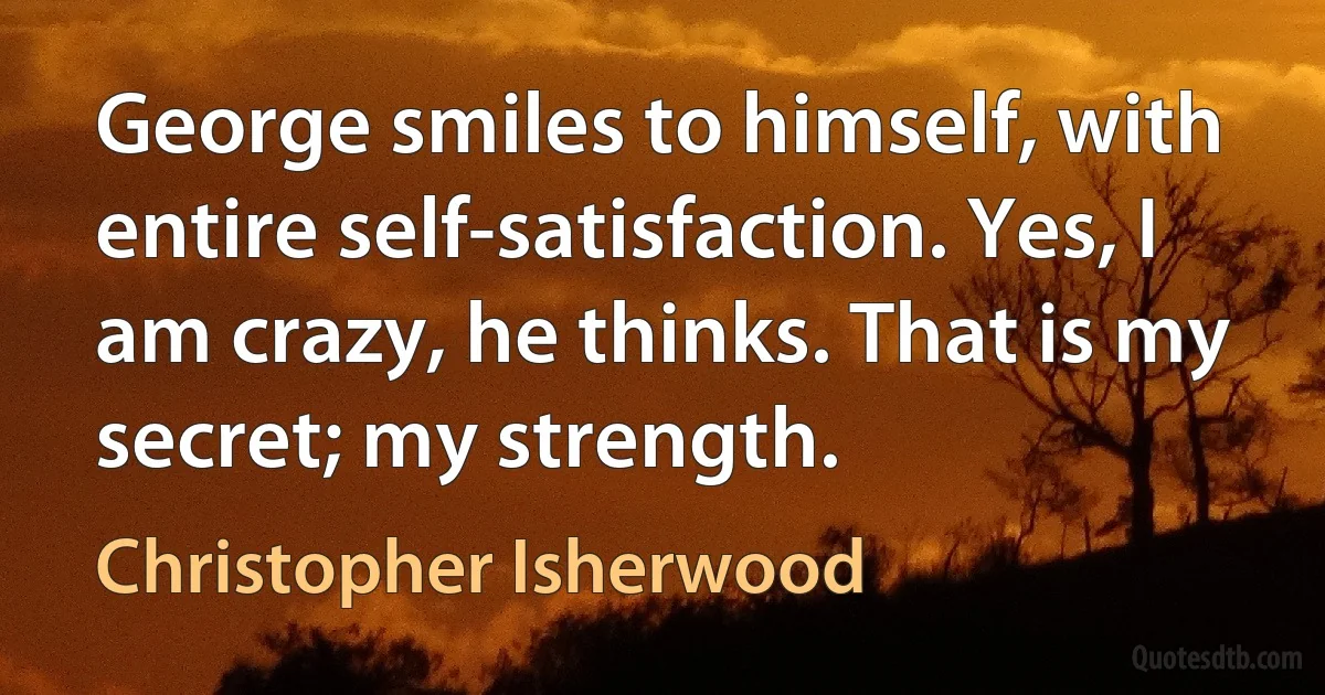 George smiles to himself, with entire self-satisfaction. Yes, I am crazy, he thinks. That is my secret; my strength. (Christopher Isherwood)