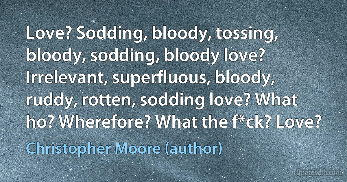 Love? Sodding, bloody, tossing, bloody, sodding, bloody love? Irrelevant, superfluous, bloody, ruddy, rotten, sodding love? What ho? Wherefore? What the f*ck? Love? (Christopher Moore (author))