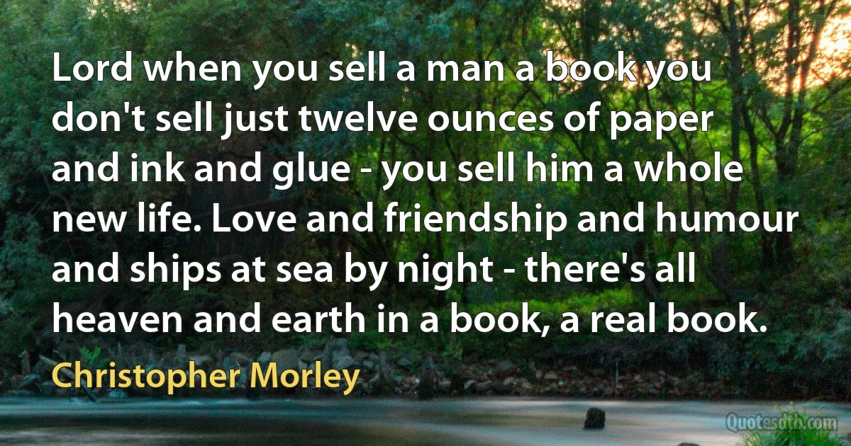 Lord when you sell a man a book you don't sell just twelve ounces of paper and ink and glue - you sell him a whole new life. Love and friendship and humour and ships at sea by night - there's all heaven and earth in a book, a real book. (Christopher Morley)