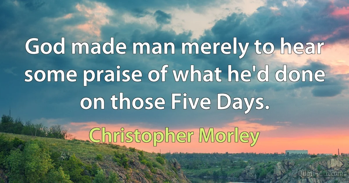 God made man merely to hear some praise of what he'd done on those Five Days. (Christopher Morley)