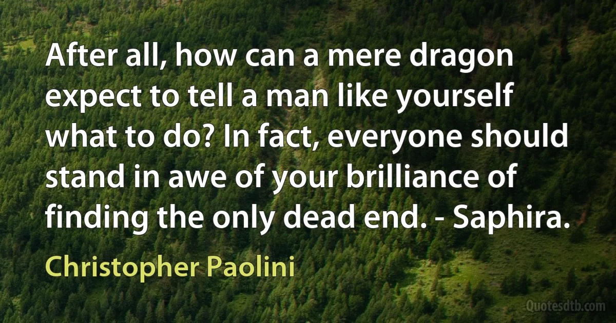 After all, how can a mere dragon expect to tell a man like yourself what to do? In fact, everyone should stand in awe of your brilliance of finding the only dead end. - Saphira. (Christopher Paolini)