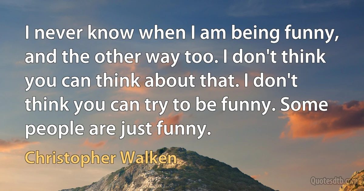 I never know when I am being funny, and the other way too. I don't think you can think about that. I don't think you can try to be funny. Some people are just funny. (Christopher Walken)