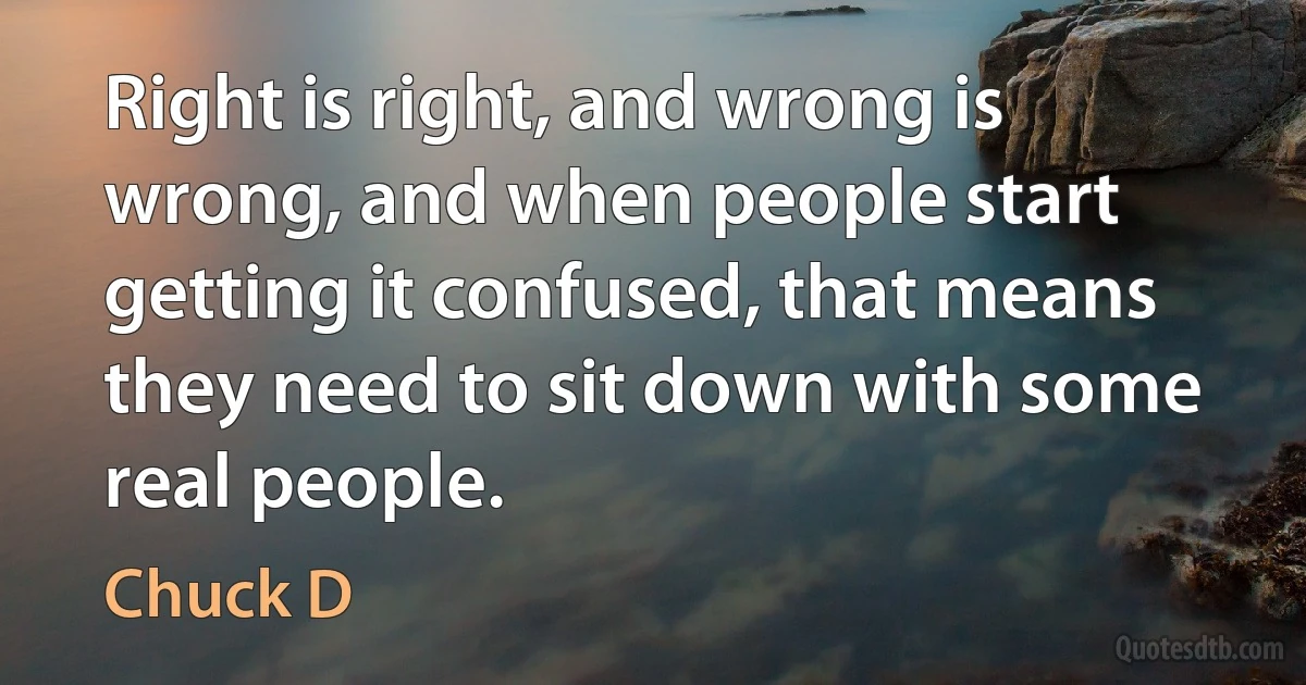 Right is right, and wrong is wrong, and when people start getting it confused, that means they need to sit down with some real people. (Chuck D)