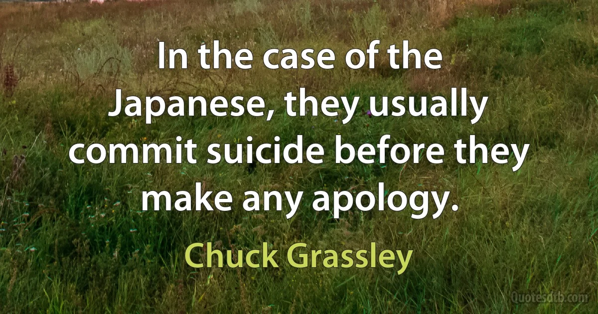 In the case of the Japanese, they usually commit suicide before they make any apology. (Chuck Grassley)