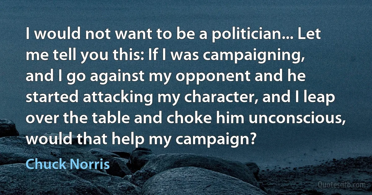 I would not want to be a politician... Let me tell you this: If I was campaigning, and I go against my opponent and he started attacking my character, and I leap over the table and choke him unconscious, would that help my campaign? (Chuck Norris)