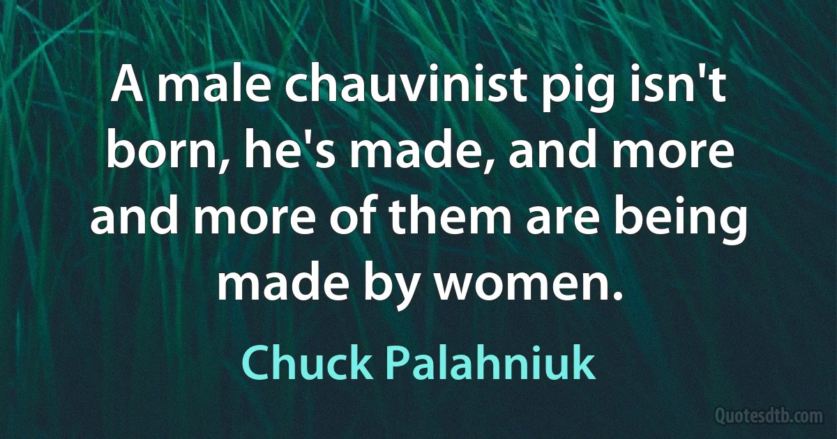 A male chauvinist pig isn't born, he's made, and more and more of them are being made by women. (Chuck Palahniuk)