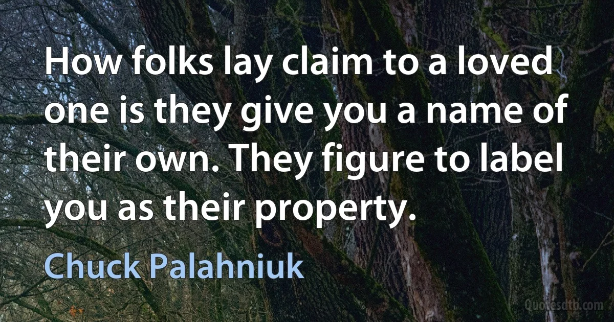 How folks lay claim to a loved one is they give you a name of their own. They figure to label you as their property. (Chuck Palahniuk)