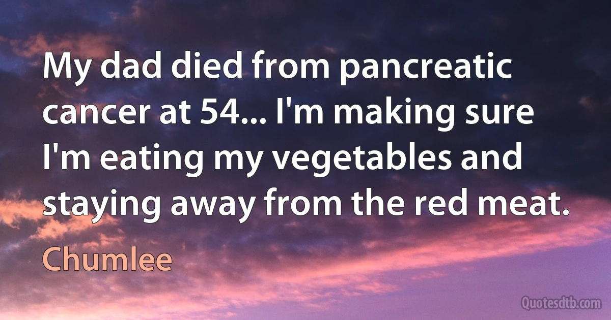 My dad died from pancreatic cancer at 54... I'm making sure I'm eating my vegetables and staying away from the red meat. (Chumlee)