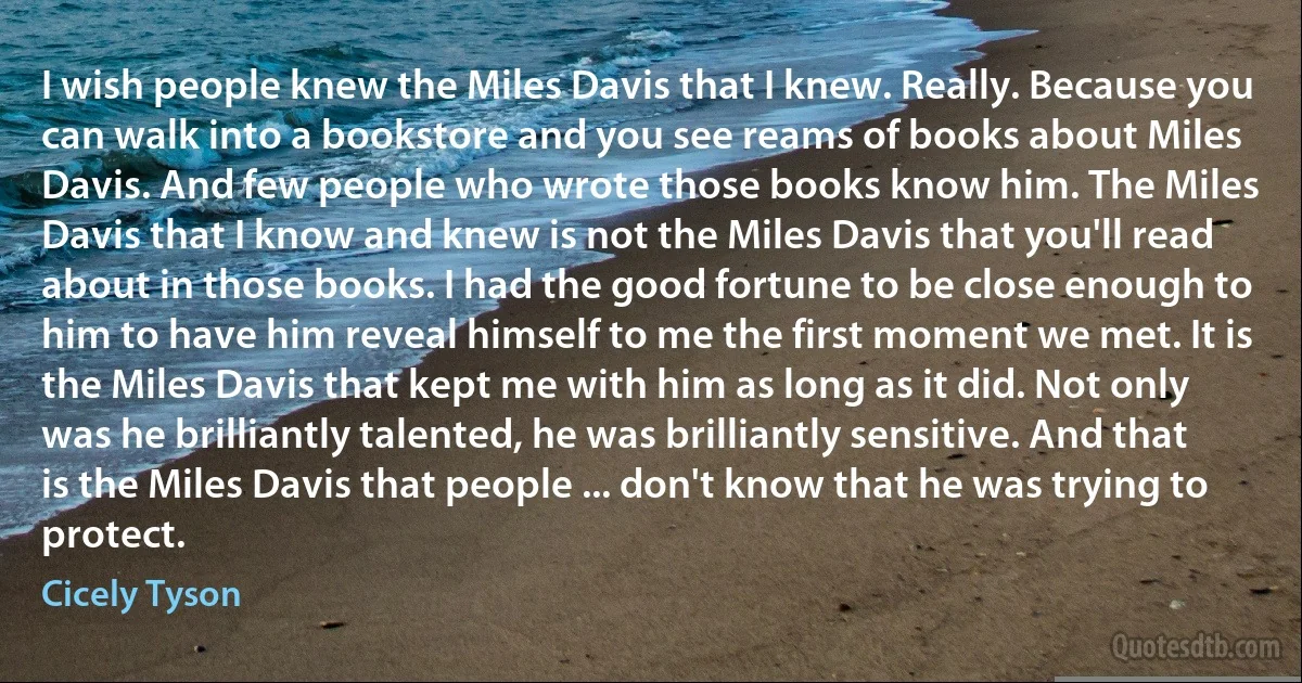 I wish people knew the Miles Davis that I knew. Really. Because you can walk into a bookstore and you see reams of books about Miles Davis. And few people who wrote those books know him. The Miles Davis that I know and knew is not the Miles Davis that you'll read about in those books. I had the good fortune to be close enough to him to have him reveal himself to me the first moment we met. It is the Miles Davis that kept me with him as long as it did. Not only was he brilliantly talented, he was brilliantly sensitive. And that is the Miles Davis that people ... don't know that he was trying to protect. (Cicely Tyson)