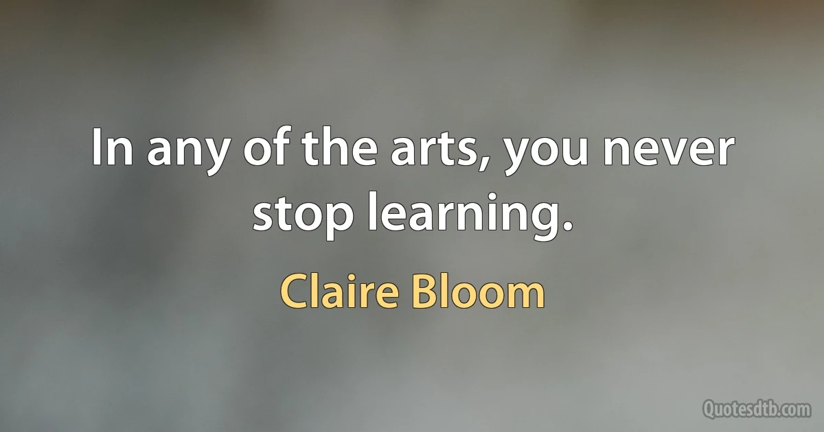 In any of the arts, you never stop learning. (Claire Bloom)