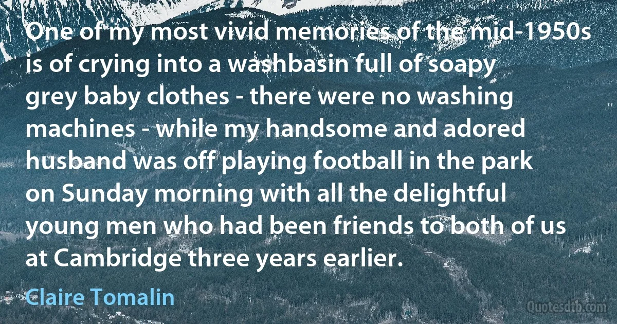 One of my most vivid memories of the mid-1950s is of crying into a washbasin full of soapy grey baby clothes - there were no washing machines - while my handsome and adored husband was off playing football in the park on Sunday morning with all the delightful young men who had been friends to both of us at Cambridge three years earlier. (Claire Tomalin)