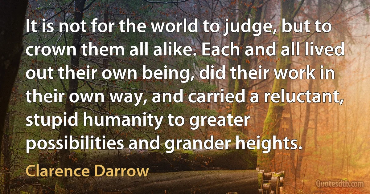 It is not for the world to judge, but to crown them all alike. Each and all lived out their own being, did their work in their own way, and carried a reluctant, stupid humanity to greater
possibilities and grander heights. (Clarence Darrow)