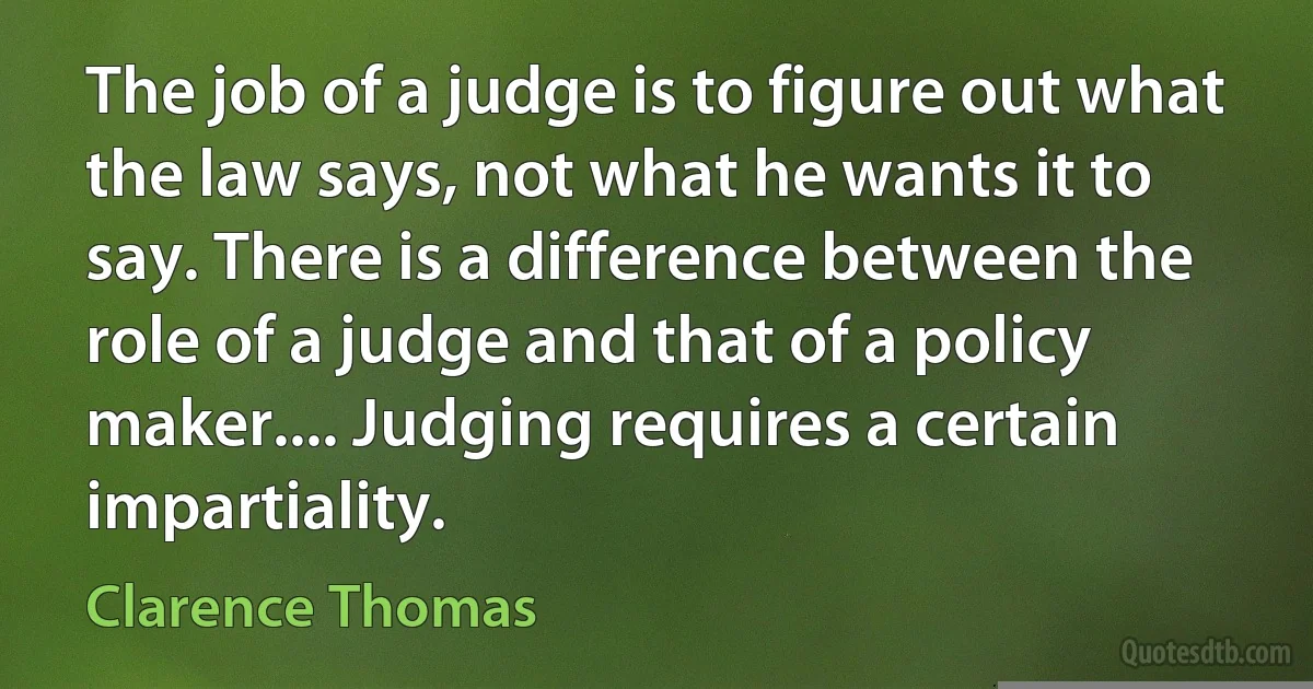 The job of a judge is to figure out what the law says, not what he wants it to say. There is a difference between the role of a judge and that of a policy maker.... Judging requires a certain impartiality. (Clarence Thomas)