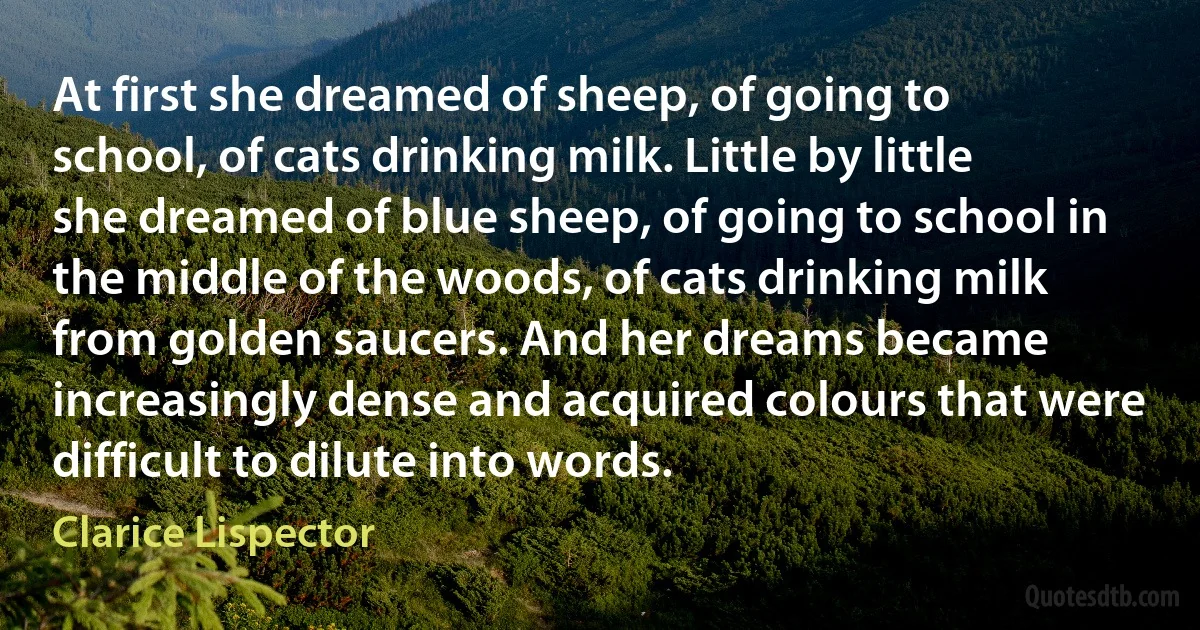 At first she dreamed of sheep, of going to school, of cats drinking milk. Little by little she dreamed of blue sheep, of going to school in the middle of the woods, of cats drinking milk from golden saucers. And her dreams became increasingly dense and acquired colours that were difficult to dilute into words. (Clarice Lispector)