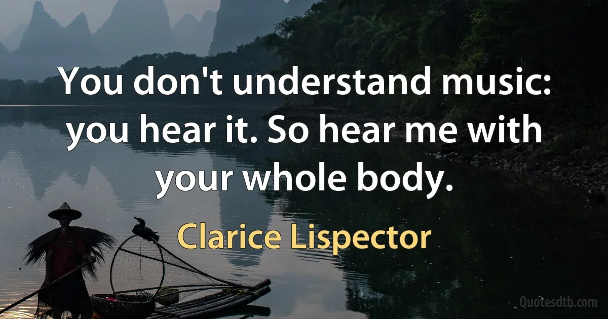 You don't understand music: you hear it. So hear me with your whole body. (Clarice Lispector)