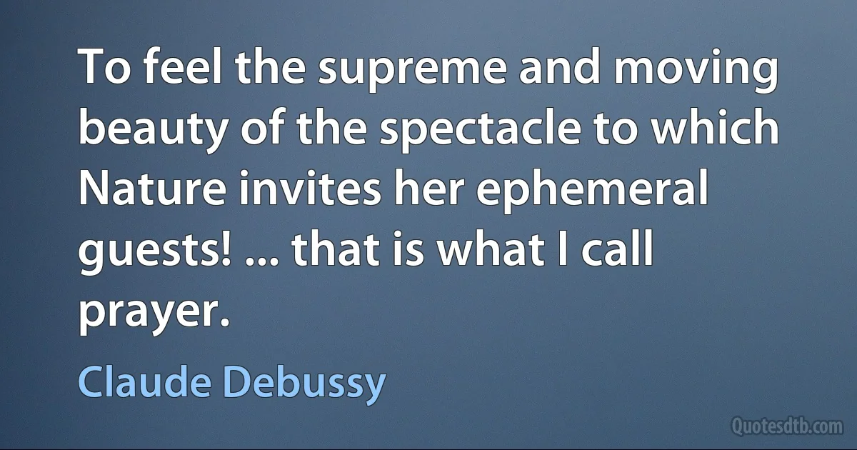 To feel the supreme and moving beauty of the spectacle to which Nature invites her ephemeral guests! ... that is what I call prayer. (Claude Debussy)