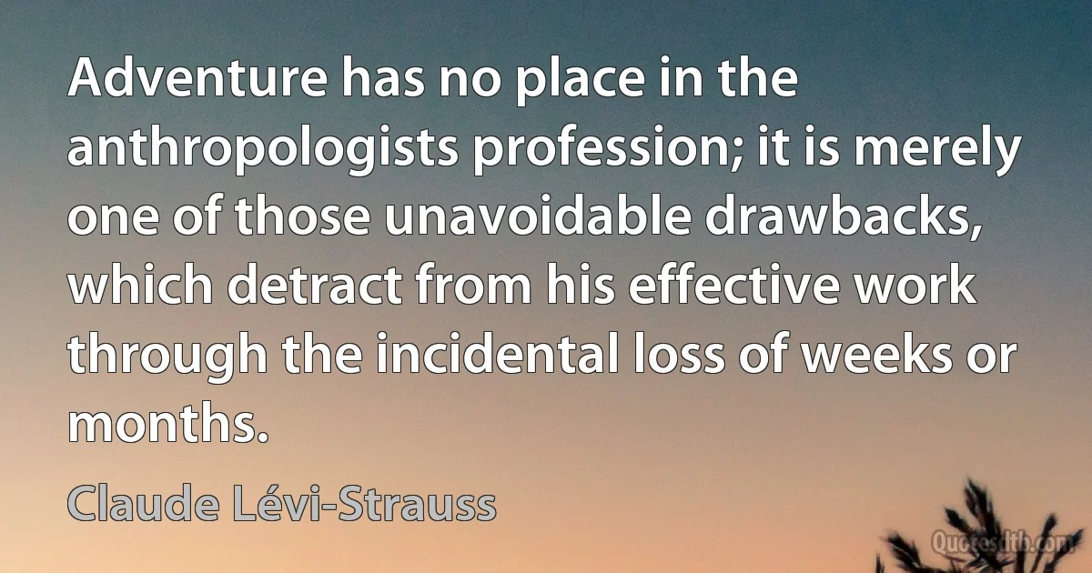 Adventure has no place in the anthropologists profession; it is merely one of those unavoidable drawbacks, which detract from his effective work through the incidental loss of weeks or months. (Claude Lévi-Strauss)