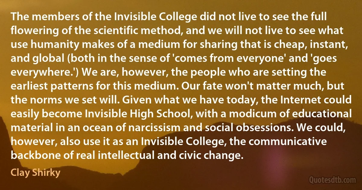 The members of the Invisible College did not live to see the full flowering of the scientific method, and we will not live to see what use humanity makes of a medium for sharing that is cheap, instant, and global (both in the sense of 'comes from everyone' and 'goes everywhere.') We are, however, the people who are setting the earliest patterns for this medium. Our fate won't matter much, but the norms we set will. Given what we have today, the Internet could easily become Invisible High School, with a modicum of educational material in an ocean of narcissism and social obsessions. We could, however, also use it as an Invisible College, the communicative backbone of real intellectual and civic change. (Clay Shirky)