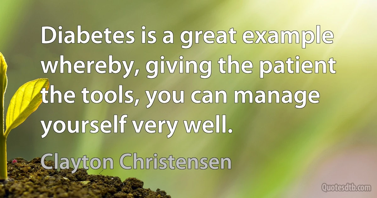 Diabetes is a great example whereby, giving the patient the tools, you can manage yourself very well. (Clayton Christensen)