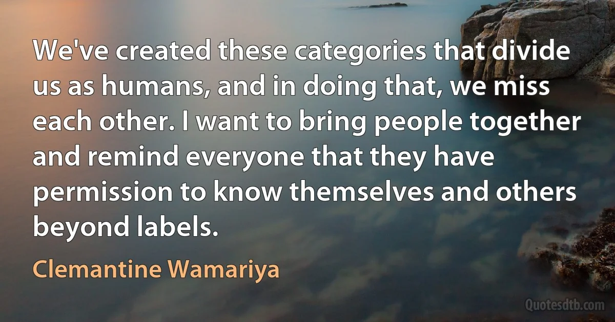 We've created these categories that divide us as humans, and in doing that, we miss each other. I want to bring people together and remind everyone that they have permission to know themselves and others beyond labels. (Clemantine Wamariya)