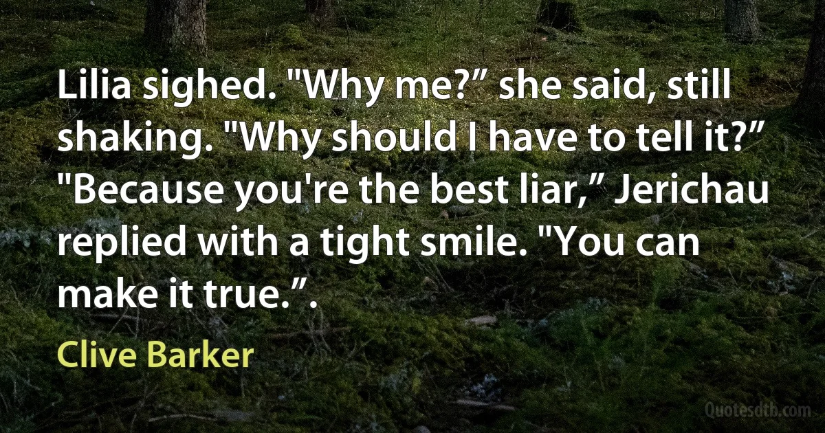 Lilia sighed. "Why me?” she said, still shaking. "Why should I have to tell it?”
"Because you're the best liar,” Jerichau replied with a tight smile. "You can make it true.”. (Clive Barker)