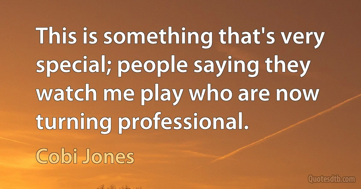 This is something that's very special; people saying they watch me play who are now turning professional. (Cobi Jones)