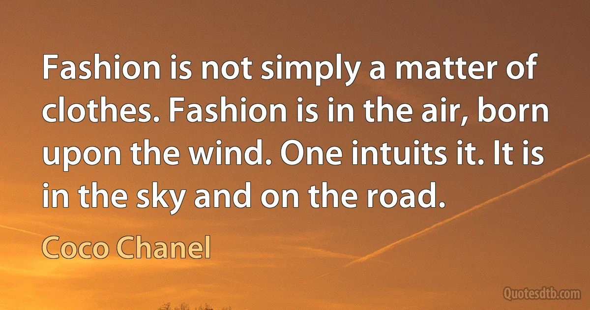 Fashion is not simply a matter of clothes. Fashion is in the air, born upon the wind. One intuits it. It is in the sky and on the road. (Coco Chanel)