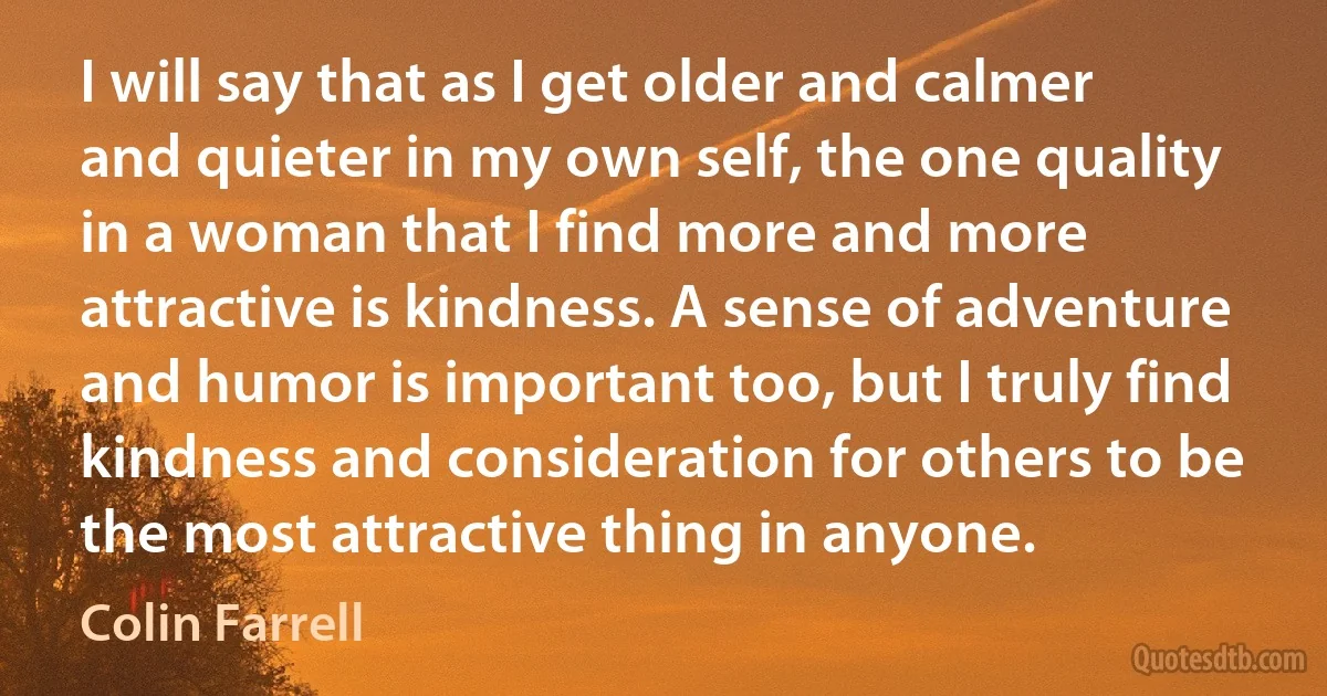 I will say that as I get older and calmer and quieter in my own self, the one quality in a woman that I find more and more attractive is kindness. A sense of adventure and humor is important too, but I truly find kindness and consideration for others to be the most attractive thing in anyone. (Colin Farrell)