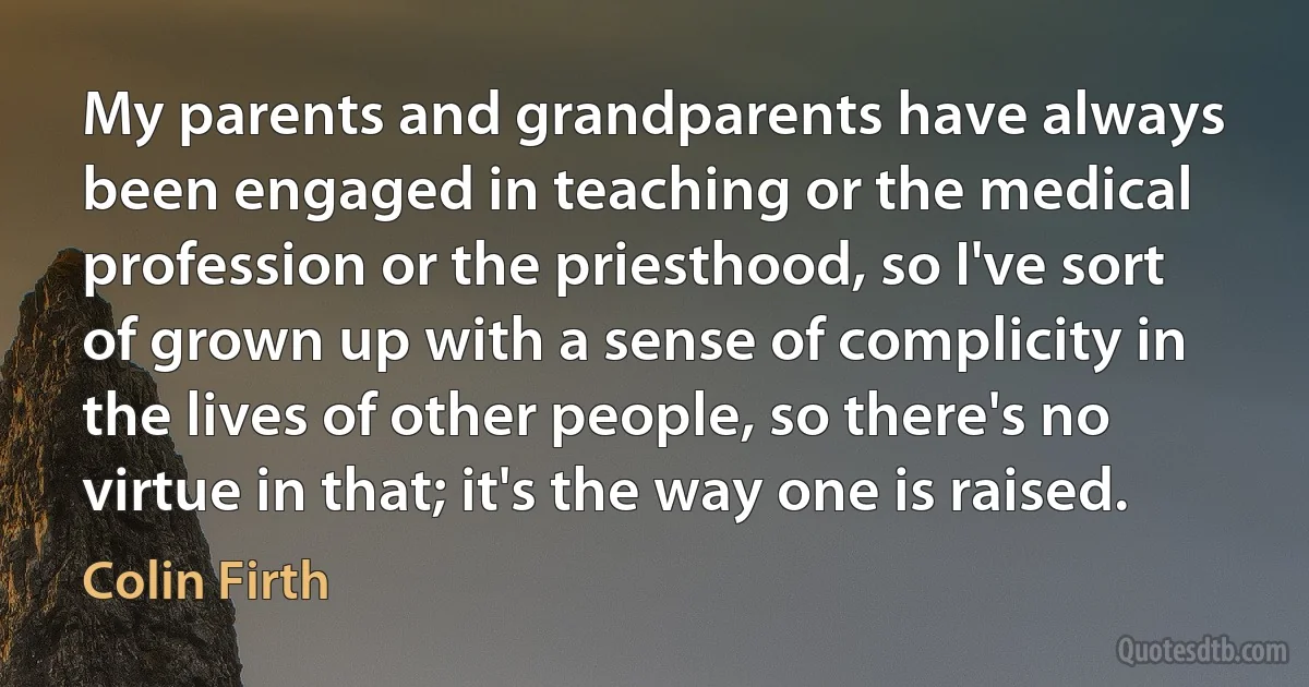 My parents and grandparents have always been engaged in teaching or the medical profession or the priesthood, so I've sort of grown up with a sense of complicity in the lives of other people, so there's no virtue in that; it's the way one is raised. (Colin Firth)