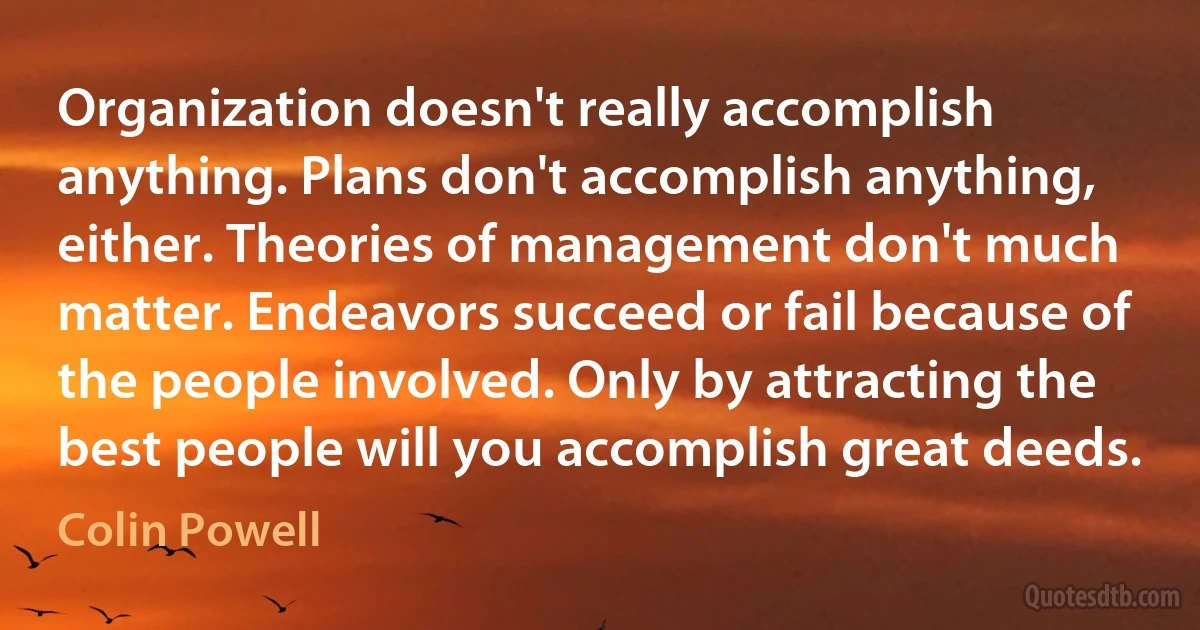 Organization doesn't really accomplish anything. Plans don't accomplish anything, either. Theories of management don't much matter. Endeavors succeed or fail because of the people involved. Only by attracting the best people will you accomplish great deeds. (Colin Powell)