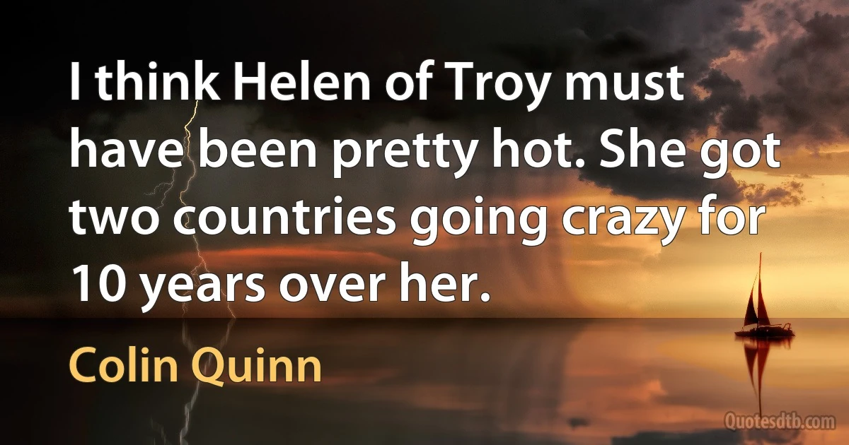 I think Helen of Troy must have been pretty hot. She got two countries going crazy for 10 years over her. (Colin Quinn)