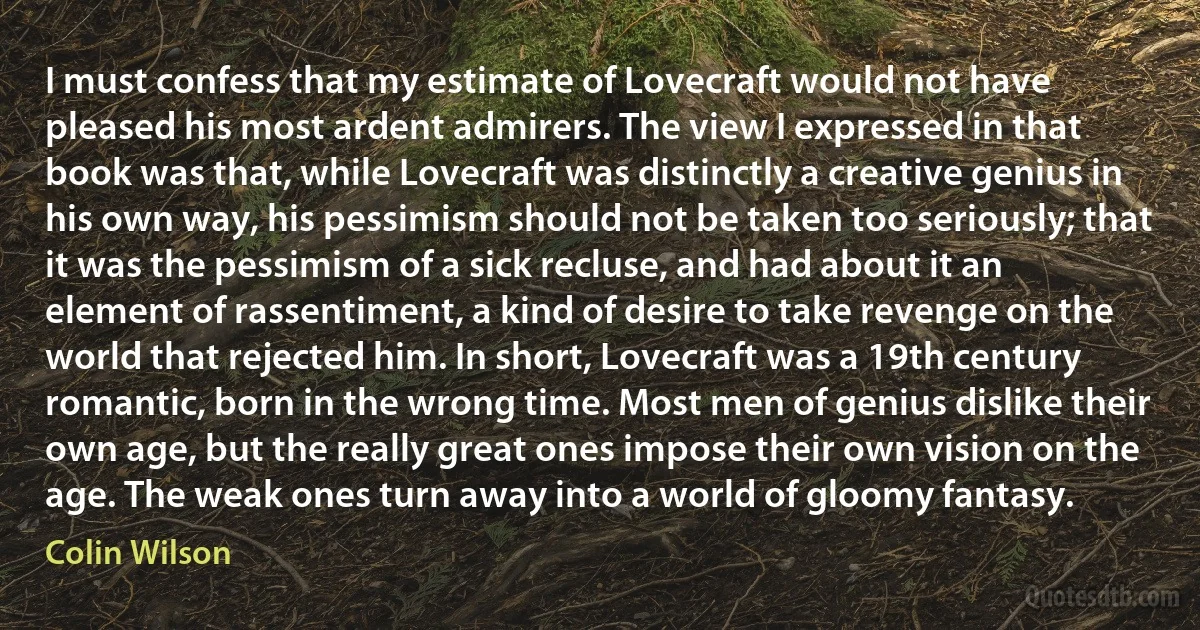 I must confess that my estimate of Lovecraft would not have pleased his most ardent admirers. The view I expressed in that book was that, while Lovecraft was distinctly a creative genius in his own way, his pessimism should not be taken too seriously; that it was the pessimism of a sick recluse, and had about it an element of rassentiment, a kind of desire to take revenge on the world that rejected him. In short, Lovecraft was a 19th century romantic, born in the wrong time. Most men of genius dislike their own age, but the really great ones impose their own vision on the age. The weak ones turn away into a world of gloomy fantasy. (Colin Wilson)