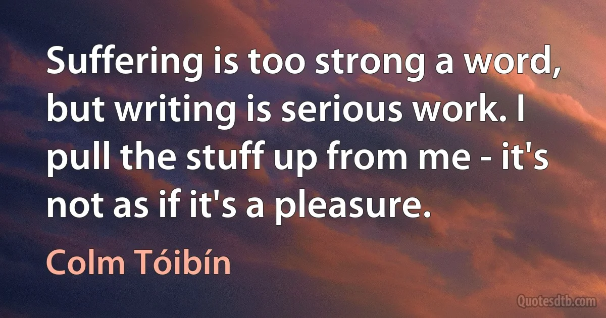 Suffering is too strong a word, but writing is serious work. I pull the stuff up from me - it's not as if it's a pleasure. (Colm Tóibín)