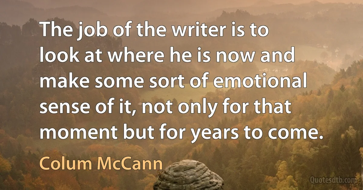 The job of the writer is to look at where he is now and make some sort of emotional sense of it, not only for that moment but for years to come. (Colum McCann)