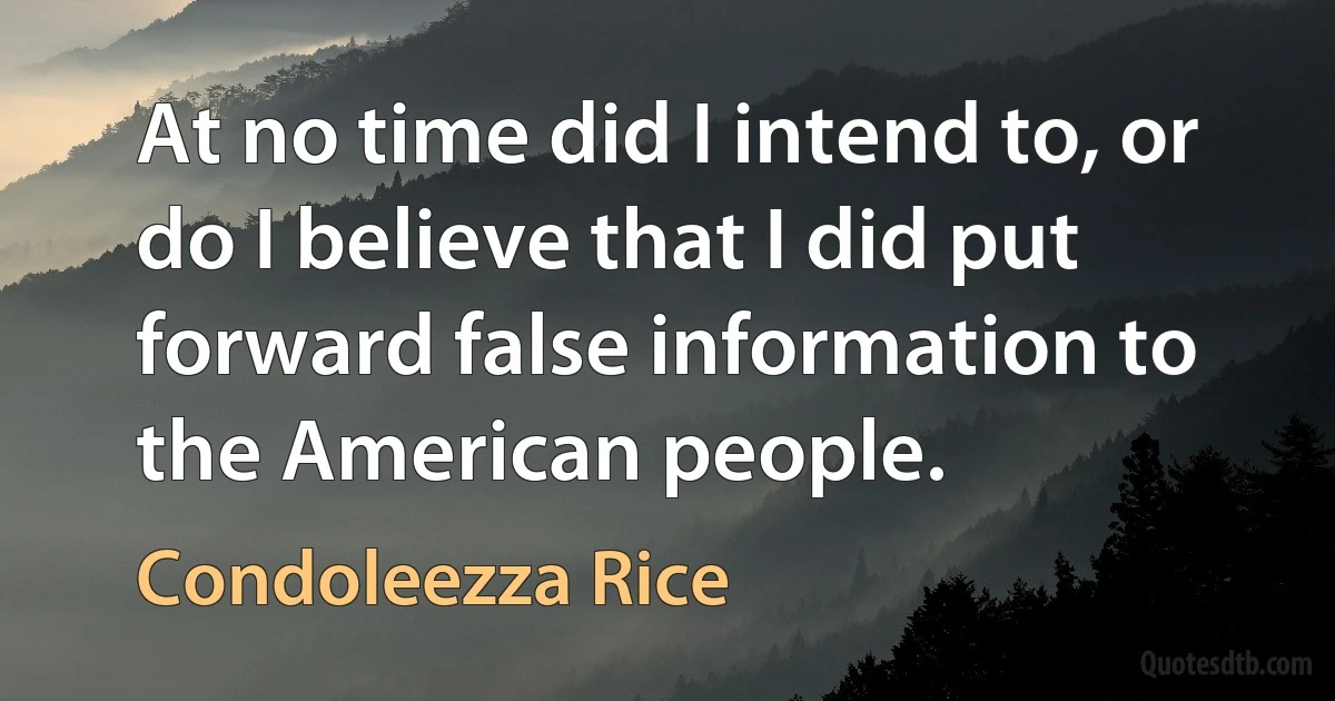 At no time did I intend to, or do I believe that I did put forward false information to the American people. (Condoleezza Rice)