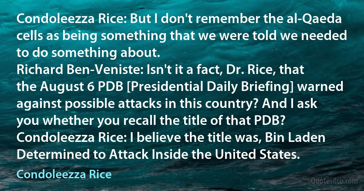 Condoleezza Rice: But I don't remember the al‐Qaeda cells as being something that we were told we needed to do something about.
Richard Ben-Veniste: Isn't it a fact, Dr. Rice, that the August 6 PDB [Presidential Daily Briefing] warned against possible attacks in this country? And I ask you whether you recall the title of that PDB?
Condoleezza Rice: I believe the title was, Bin Laden Determined to Attack Inside the United States. (Condoleezza Rice)